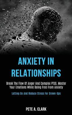 Anxiety in Relationships: Break the Flow of Anger and Complex Ptsd, Master Your Emotions While Being Free From Anxiety (Letting Go and Reduce Stress for Grown-ups) - Pete A Clark - cover