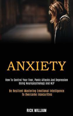 Anxiety: How to Control Your Fear, Panic Attacks and Depression Using Neuropsychology and Nlp (Be Resilient Mastering Emotional Intelligence to Overcome Insecurities) - Rick William - cover