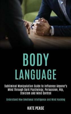 Body Language: Subliminal Manipulation Guide to Influence Anyone's Mind Through Dark Psychology, Persuasion, Nlp, Stoicism and Mind Control (Understand How Emotional Intelligence and Mind Hacking) - Kate Pease - cover