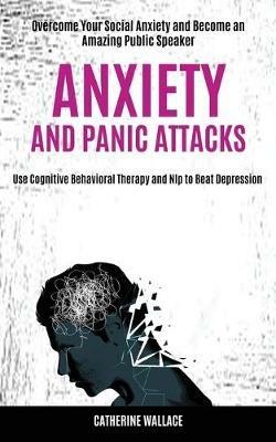 Anxiety and Panic Attacks: Overcome Your Social Anxiety and Become an Amazing Public Speaker (Use Cognitive Behavioral Therapy and Nlp to Beat Depression) - Catherine Wallace - cover
