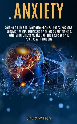 Anxiety: Self Help Guide to Overcome Phobias, Fears, Negative Behavior, Worry, Depression and Stop Overthinking, With Mindfulness Meditation, Nlp Exercises and Positive Affirmations - David Wilson - cover