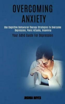 Overcoming Anxiety: Use Cognitive Behavioral Therapy Strategies to Overcome Depression, Panic Attacks, Insomnia (Your Adhd Guide for Depression) - Joshua Boyes - cover