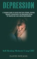 Depression: A Complete Guide to Anxiety and Panic Attacks, Calming Yourself in Uncertainty, and Overcoming Stress for Healthy and Long-lasting Relationships (Self Healing Methods Using Cbt)
