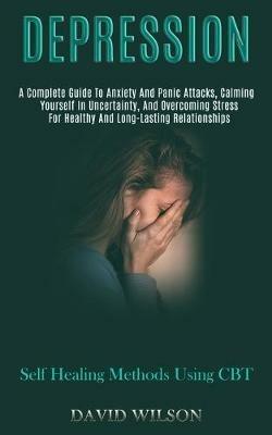 Depression: A Complete Guide to Anxiety and Panic Attacks, Calming Yourself in Uncertainty, and Overcoming Stress for Healthy and Long-lasting Relationships (Self Healing Methods Using Cbt) - David Wilson - cover