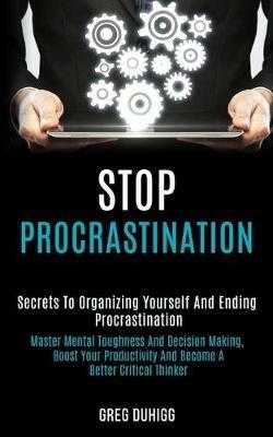 Stop Procrastination: Secrets to Organizing Yourself and Ending Procrastination (Master Mental Toughness and Decision Making, Boost Your Productivity and Become a Better Critical Thinker) - Greg Duhigg - cover