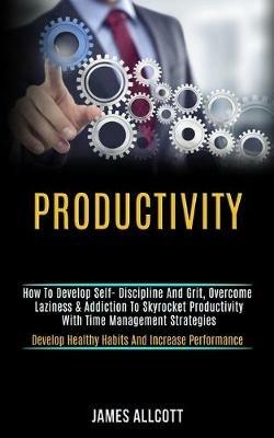 Productivity: How to Develop Self- Discipline and Grit, Overcome Laziness & Addiction to Skyrocket Productivity With Time Management Strategies (Develop Healthy Habits and Increase Performance) - James Allcott - cover
