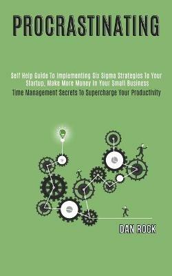 Procrastinating: Self Help Guide to Implementing Six Sigma Strategies to Your Startup, Make More Money in Your Small Business (Time Management Secrets to Supercharge Your Productivity) - Dan Rock - cover
