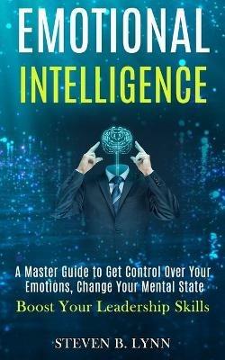 Emotional Intelligence: A Master Guide to Get Control Over Your Emotions, Change Your Mental State (Boost Your Leadership Skills) - Steven B Lynn - cover