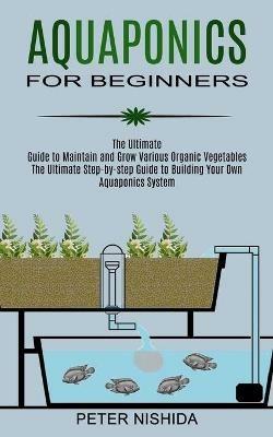 Aquaponics for Beginners: The Ultimate Step-by-step Guide to Building Your Own Aquaponics System (The Ultimate Guide to Maintain and Grow Various Organic Vegetables) - Peter Nishida - cover
