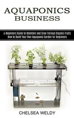 Aquaponics Business: A Beginners Guide to Maintain and Grow Various Organic Fruits (How to Build Your Own Aquaponic Garden for Beginners) - Chelsea Weldy - cover