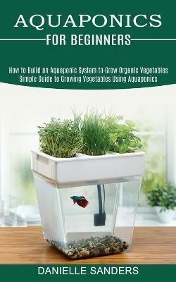 Aquaponics for Beginners: How to Build an Aquaponic System to Grow Organic Vegetables (Simple Guide to Growing Vegetables Using Aquaponics) - Danielle Sanders - cover