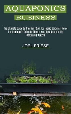 Aquaponics Business: The Ultimate Guide to Grow Your Own Aquaponic Garden at Home (The Beginner's Guide to Choose Your Best Sustainable Gardening System) - Joel Friese - cover