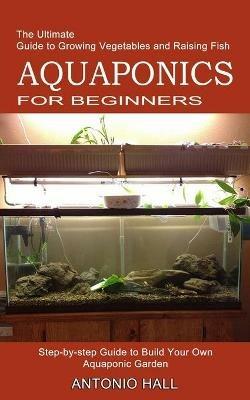 Aquaponics for Beginners: Step-by-step Guide to Build Your Own Aquaponic Garden (The Ultimate Guide to Growing Vegetables and Raising Fish) - Antonio Hall - cover