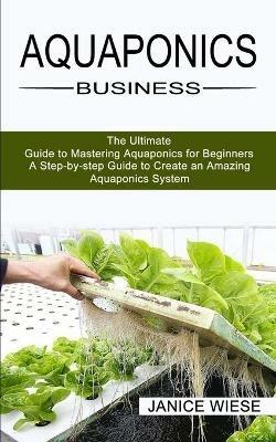 Aquaponics Business: A Step-by-step Guide to Create an Amazing Aquaponics System (The Ultimate Guide to Mastering Aquaponics for Beginners) - Janice Wiese - cover