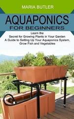 Aquaponics for Beginners: Learn the Secret for Growing Plants in Your Garden (A Guide to Setting Up Your Aquaponics System, Grow Fish and Vegetables)