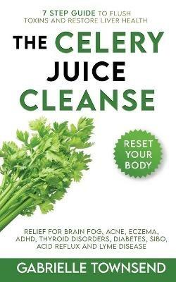 The Celery Juice Cleanse Hack: Relief for Brain Fog, Acne, Eczema, ADHD, Thyroid Disorders, Diabetes, SIBO, Acid Reflux and Lyme Disease - Gabrielle Townsend - cover