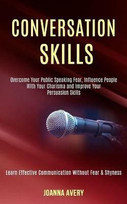 Conversation Skills: Overcome Your Public Speaking Fear, Influence People With Your Charisma and Improve Your Persuasion Skills (Learn Effective Communication Without Fear & Shyness) - Joanna Avery - cover
