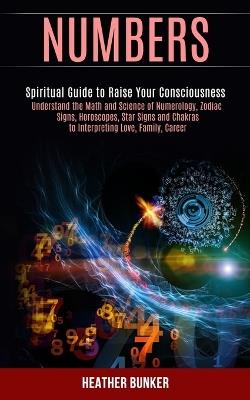 Numbers: Understand the Math and Science of Numerology, Zodiac Signs, Horoscopes, Star Signs and Chakras to Interpreting Love, Family, Career (Spiritual Guide to Raise Your Consciousness) - Heather Bunker - cover