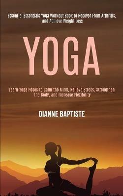 Yoga: Learn Yoga Poses to Calm the Mind, Relieve Stress, Strengthen the Body, and Increase Flexibility (Essential Essentials Yoga Workout Book to Recover From Arthritis, and Achieve Weight Loss) - Dianne Baptiste - cover