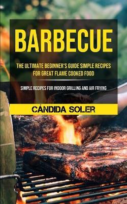 Barbecue: The Ultimate Beginner's Guide Simple Recipes For Great Flame Cooked Food (Simple Recipes For Indoor Grilling And Air Frying) - Candida Soler - cover