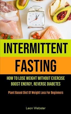 Intermittent Fasting: How To Lose Weight Without Exercise, Boost Energy, Reverse Diabetes (Plant Based Diet Of Weight Loss For Beginners) - Leon Webster - cover