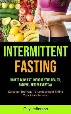 Intermittent Fasting: How To Burn Fat, Improve Your Health, And Feel Better Everyday (Discover The Way To Lose Weight Eating Your Favorite Food) - Guy Jefferson - cover