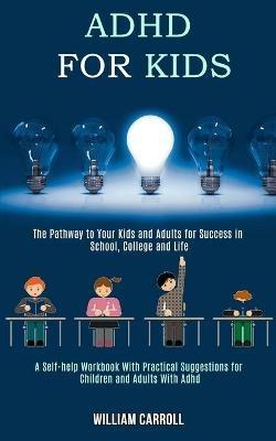 Adhd for Kids: The Pathway to Your Kids and Adults for Success in School, College and Life (A Self-help Workbook With Practical Suggestions for Children and Adults With Adhd) - William Carroll - cover