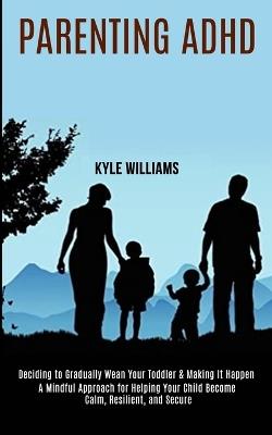 Parenting Adhd: A Mindful Approach for Helping Your Child Become Calm, Resilient, and Secure (Deciding to Gradually Wean Your Toddler & Making It Happen) - Kyle Williams - cover