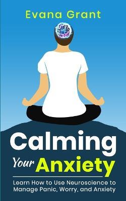 Calming Your Anxiety: Learn How to Use Neuroscience to Manage Panic, Worry, and Anxiety - Evana Grant - cover