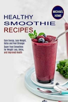 Healthy Smoothie Recipes: Super Food Smoothies for Weight Loss, Detox, and Improved Health (Gain Energy, Lose Weight, Detox and Feel Stronger) - Michael Howe - cover
