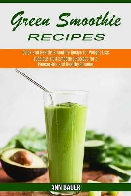 Green Smoothie Recipes: Luscious Fruit Smoothie Recipes for a Pleasurable and Healthy Summer (Quick and Healthy Smoothie Recipe for Weight Loss) - Ann Bauer - cover