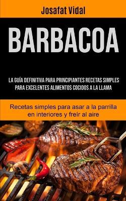 Barbacoa: La guia definitiva para principiantes recetas simples para excelentes alimentos cocidos a la llama (Recetas simples para asar a la parrilla en interiores y freir al aire) - Josafat Vidal - cover