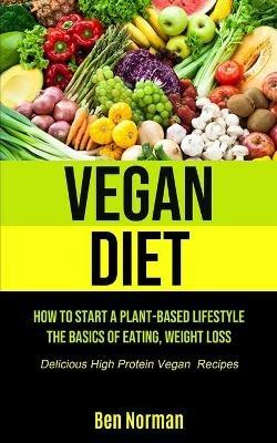 Vegan Diet: How To Start A Plant-Based Lifestyle, The Basics of Eating, Weight Loss, (Delicious High Protein Vegan Recipes) - Ben Norman - cover