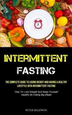 Intermittent Fasting: The Complete Guide To Losing Weight And Having A Healthy Lifestyle With Intermittent Fasting (How To Lose Weight And Keep Yourself Healthy By Eating Big Meals) - Peter Baldwin - cover