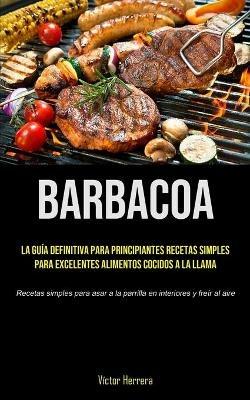 Barbacoa: La guia definitiva para principiantes recetas simples para excelentes alimentos cocidos a la llama (Recetas simples para asar a la parrilla en interiores y freir al aire) - Victor Herrera - cover