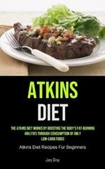 Atkins Diet: The Atkins Diet Works By Boosting The Body's Fat-burning Abilities Through Consumption Of Only Low-Carb Foods (Atkins Diet Recipes For Beginners)