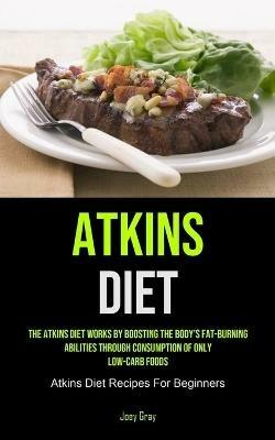 Atkins Diet: The Atkins Diet Works By Boosting The Body's Fat-burning Abilities Through Consumption Of Only Low-Carb Foods (Atkins Diet Recipes For Beginners) - Joey Gray - cover