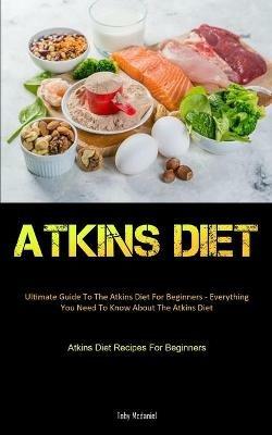 Atkins Diet: Ultimate Guide To The Atkins Diet For Beginners - Everything You Need To Know About The Atkins Diet (Atkins Diet Recipes For Beginners) - Toby McDaniel - cover