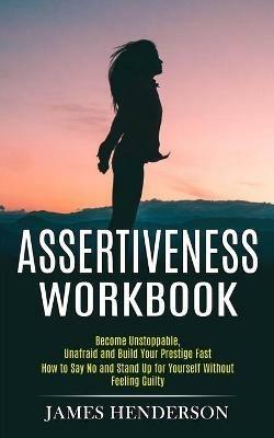 Assertiveness Workbook: Become Unstoppable, Unafraid and Build Your Prestige Fast (How to Say No and Stand Up for Yourself Without Feeling Guilty) - James Henderson - cover