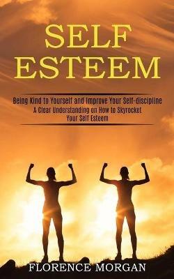 Self Esteem: Being Kind to Yourself and Improve Your Self-discipline (A Clear Understanding on How to Skyrocket Your Self Esteem) - Florence Morgan - cover