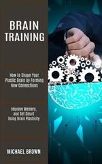 Brain Training: How to Shape Your Plastic Brain by Forming New Connections (Improve Memory, and Get Smart Using Brain Plasticity)