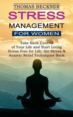 Stress Management for Women: Take Back Control of Your Life and Start Living (Stress Free for Life, the Stress & Anxiety Relief Techniques Book) - Thomas Beckner - cover
