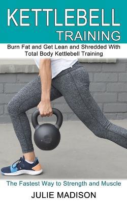 Kettlebell Training: Burn Fat and Get Lean and Shredded With Total Body Kettlebell Training (The Fastest Way to Strength and Muscle) - Julie Madison - cover