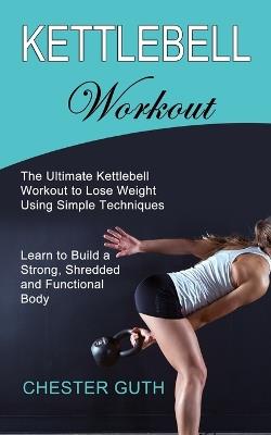 Kettlebell Workout: Learn to Build a Strong, Shredded and Functional Body (The Ultimate Kettlebell Workout to Lose Weight Using Simple Techniques) - Chester Guth - cover