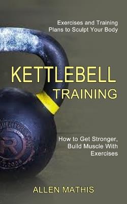 Kettlebell Training: Exercises and Training Plans to Sculpt Your Body (How to Get Stronger, Build Muscle With Exercises) - Allen Mathis - cover