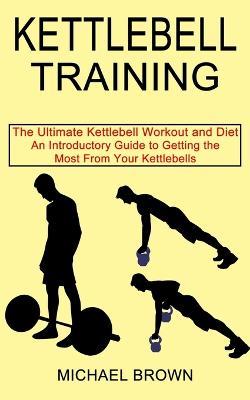 Kettlebell Training: An Introductory Guide to Getting the Most From Your Kettlebells (The Ultimate Kettlebell Workout and Diet) - Michael Brown - cover