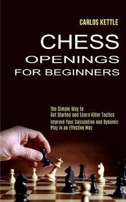 Chess Openings for Beginners: The Simple Way to Get Started and Learn Killer Tactics (Improve Your Calculation and Dynamic Play in an Effective Way) - Carlos Kettle - cover