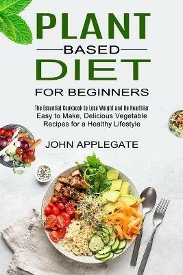 Plant Based Diet for Beginners: The Essential Cookbook to Lose Weight and Be Healthier (Easy to Make, Delicious Vegetable Recipes for a Healthy Lifestyle) - John Applegate - cover