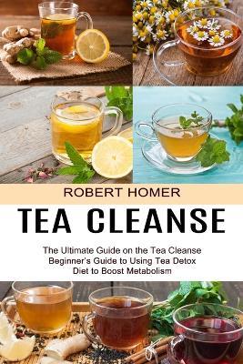 Tea Cleanse: Beginner's Guide to Using Tea Detox Diet to Boost Metabolism (The Ultimate Guide on the Tea Cleanse) - Robert Homer - cover