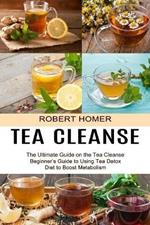 Tea Cleanse: Beginner's Guide to Using Tea Detox Diet to Boost Metabolism (The Ultimate Guide on the Tea Cleanse)